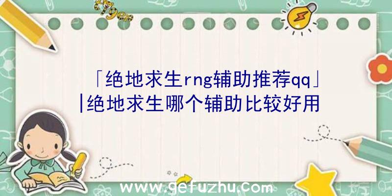 「绝地求生rng辅助推荐qq」|绝地求生哪个辅助比较好用